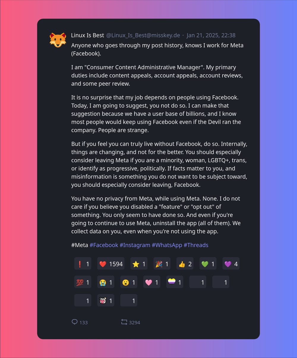 Linux_is_best on Misskey.de: Anyone who goes through my post history, knows I work for Meta (Facebook). I am "Consumer Content Administrative Manager". My primary duties include content appeals, account appeals, account reviews, and some peer review. It is no surprise that my job depends on people using Facebook. Today, I am going to suggest, you not do so. I can make that suggestion because we have a user base of billions, and I know most people would keep using Facebook even if the Devil ran the company. People are strange. But if you feel you can truly live without Facebook, do so. Internally, things are changing, and not for the better. You should especially consider leaving Meta if you are a minority, woman, LGBTQ+, trans, or identify as progressive, politically. If facts matter to you, and misinformation is something you do not want to be subject toward, you should especially consider leaving, Facebook. You have no privacy from Meta, while using Meta. None. I do not care if you believe you disabled a "feature" or "opt out" of something. You only seem to have done so. And even if you're going to continue to use Meta, uninstall the app (all of them). We collect data on you, even when you're not using the app. #Meta #Facebook #Instagram #WhatsApp #Threads